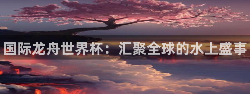 世界杯直播在线观看入口:国际龙舟世界杯:汇聚全球的水上盛事